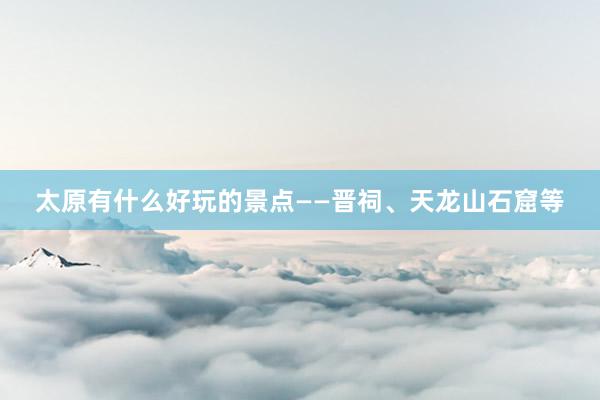 太原有什么好玩的景点——晋祠、天龙山石窟等