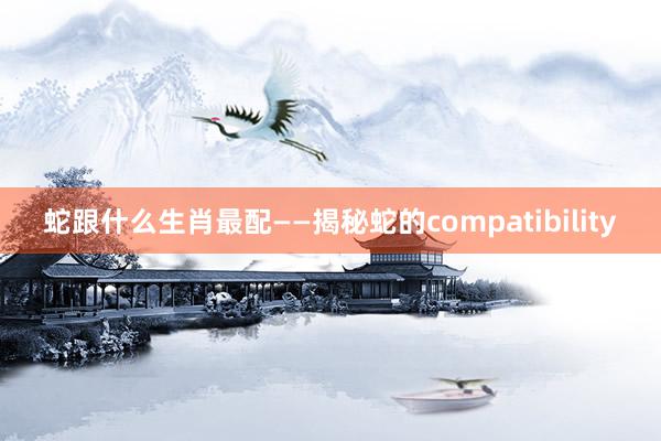 蛇跟什么生肖最配——揭秘蛇的compatibility