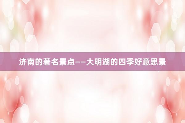 济南的著名景点——大明湖的四季好意思景