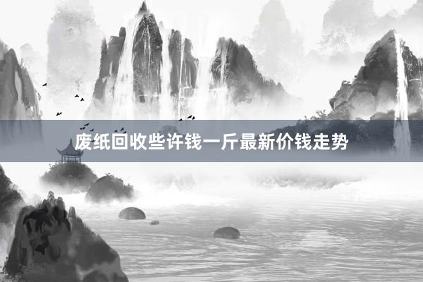 废纸回收些许钱一斤最新价钱走势