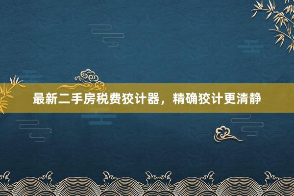 最新二手房税费狡计器，精确狡计更清静