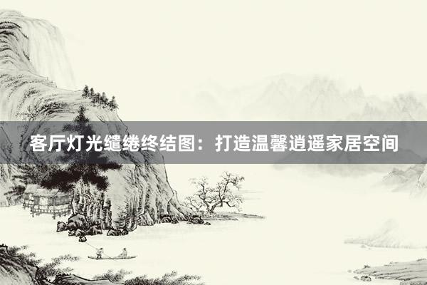 客厅灯光缱绻终结图：打造温馨逍遥家居空间