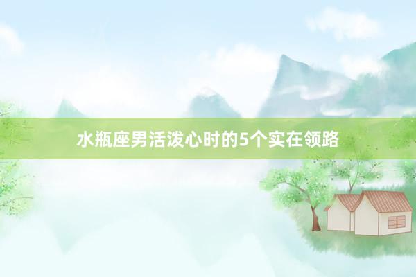 水瓶座男活泼心时的5个实在领路