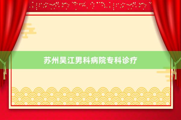 苏州吴江男科病院专科诊疗
